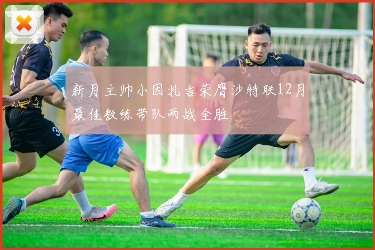 新月主帅小因扎吉荣膺沙特联12月最佳教练带队两战全胜