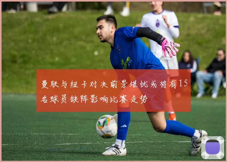 曼联与纽卡对决前景堪忧或将有15名球员缺阵影响比赛走势