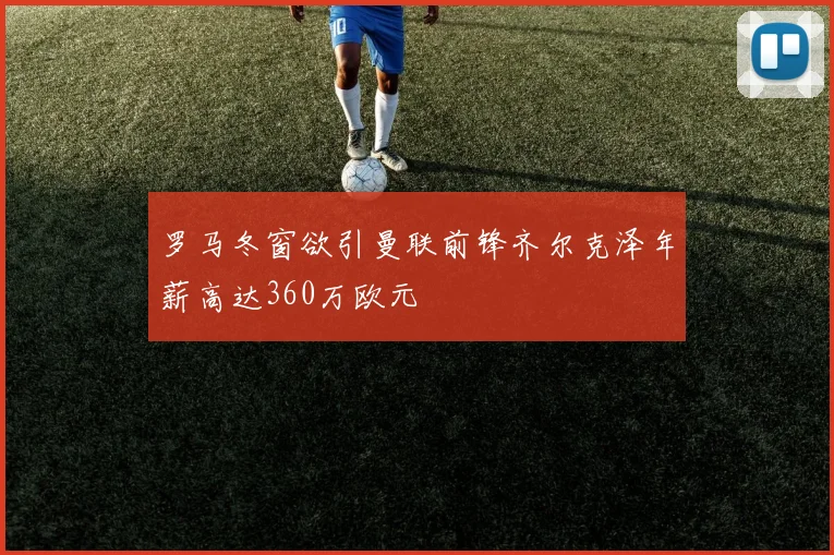 罗马冬窗欲引曼联前锋齐尔克泽年薪高达360万欧元